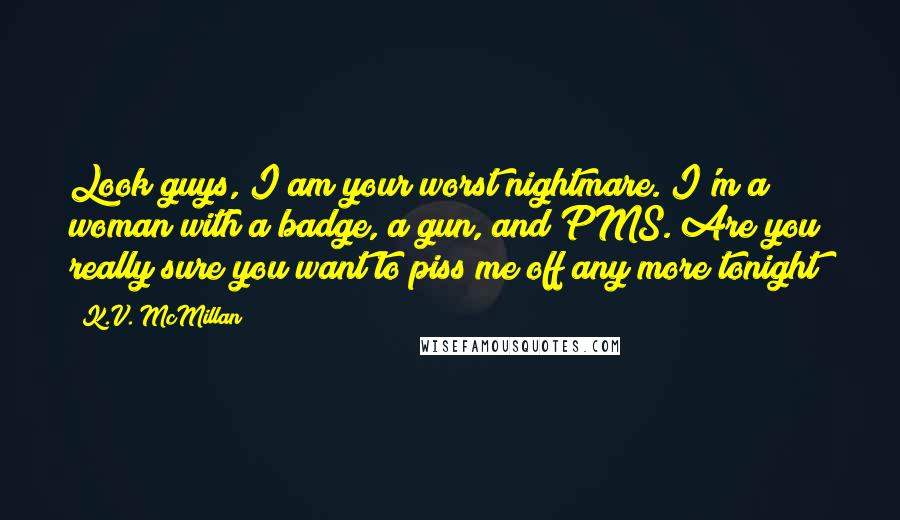 K.V. McMillan Quotes: Look guys, I am your worst nightmare. I'm a woman with a badge, a gun, and PMS. Are you really sure you want to piss me off any more tonight?