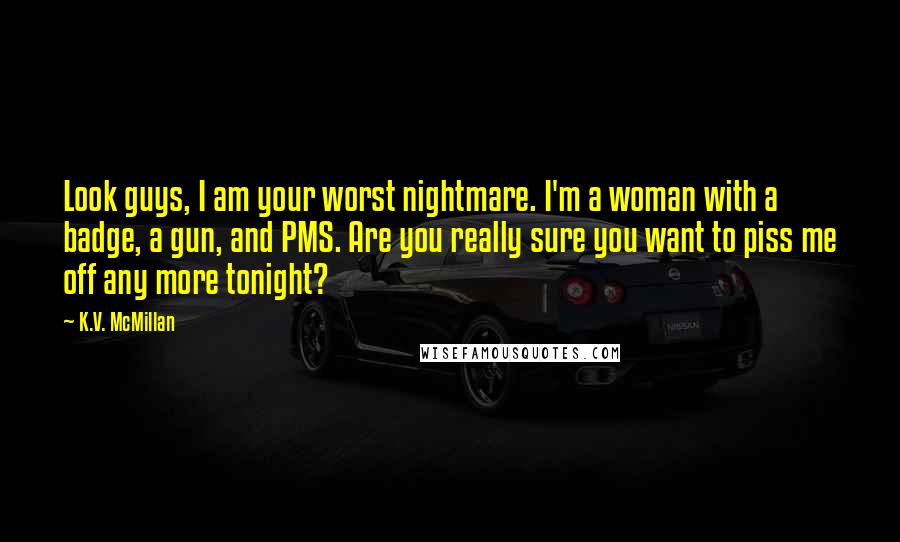 K.V. McMillan Quotes: Look guys, I am your worst nightmare. I'm a woman with a badge, a gun, and PMS. Are you really sure you want to piss me off any more tonight?