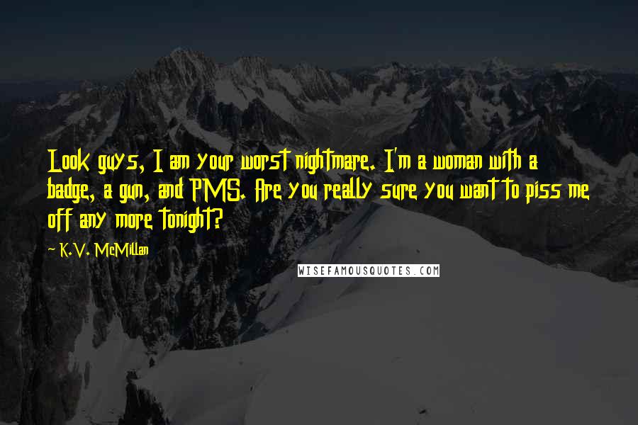 K.V. McMillan Quotes: Look guys, I am your worst nightmare. I'm a woman with a badge, a gun, and PMS. Are you really sure you want to piss me off any more tonight?