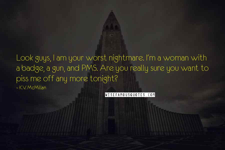 K.V. McMillan Quotes: Look guys, I am your worst nightmare. I'm a woman with a badge, a gun, and PMS. Are you really sure you want to piss me off any more tonight?