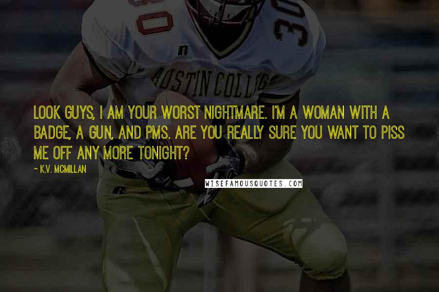 K.V. McMillan Quotes: Look guys, I am your worst nightmare. I'm a woman with a badge, a gun, and PMS. Are you really sure you want to piss me off any more tonight?