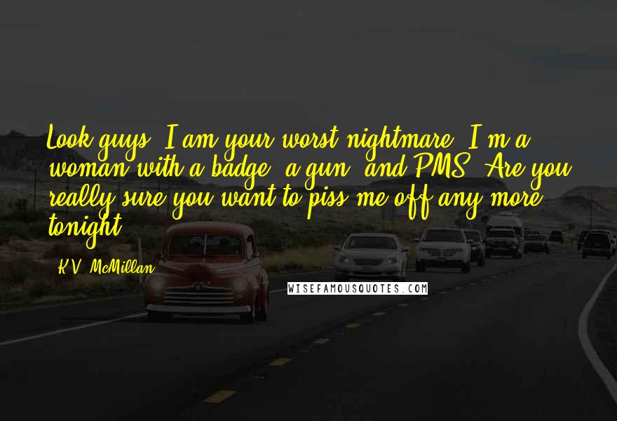 K.V. McMillan Quotes: Look guys, I am your worst nightmare. I'm a woman with a badge, a gun, and PMS. Are you really sure you want to piss me off any more tonight?