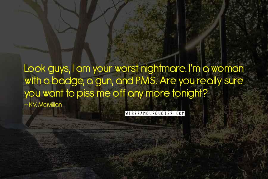 K.V. McMillan Quotes: Look guys, I am your worst nightmare. I'm a woman with a badge, a gun, and PMS. Are you really sure you want to piss me off any more tonight?