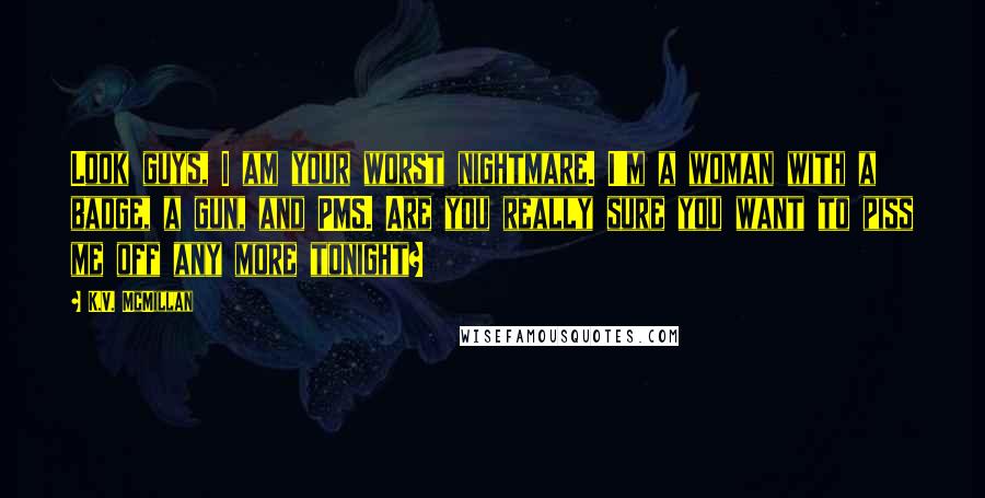 K.V. McMillan Quotes: Look guys, I am your worst nightmare. I'm a woman with a badge, a gun, and PMS. Are you really sure you want to piss me off any more tonight?
