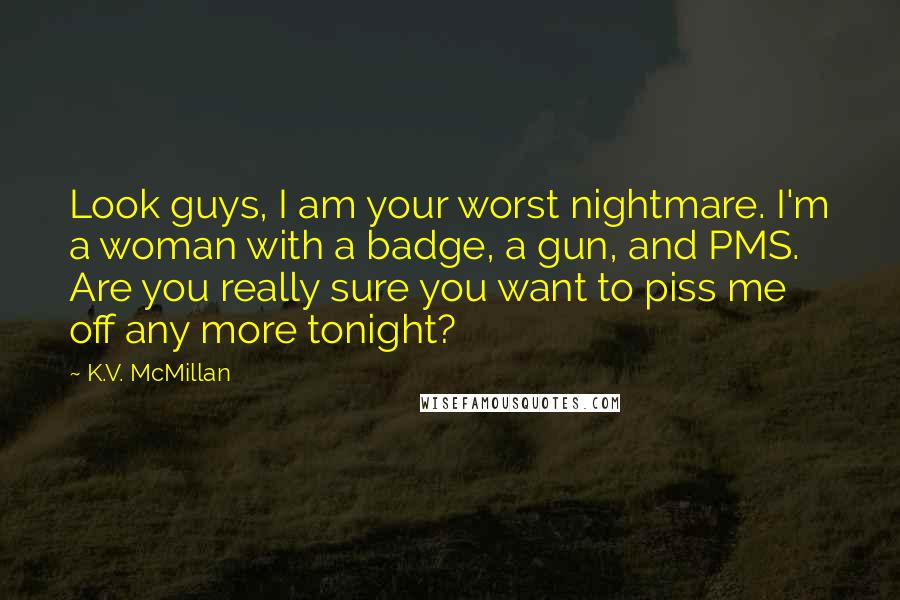 K.V. McMillan Quotes: Look guys, I am your worst nightmare. I'm a woman with a badge, a gun, and PMS. Are you really sure you want to piss me off any more tonight?