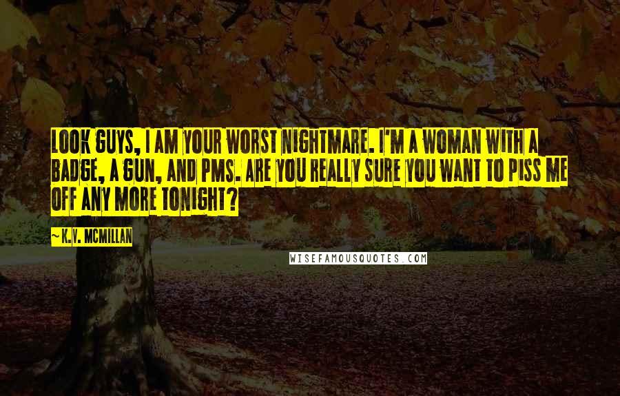 K.V. McMillan Quotes: Look guys, I am your worst nightmare. I'm a woman with a badge, a gun, and PMS. Are you really sure you want to piss me off any more tonight?