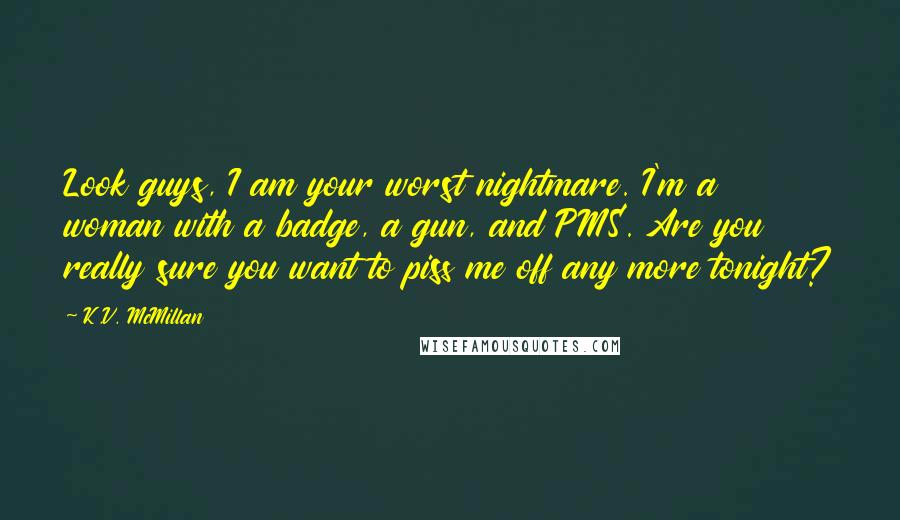 K.V. McMillan Quotes: Look guys, I am your worst nightmare. I'm a woman with a badge, a gun, and PMS. Are you really sure you want to piss me off any more tonight?