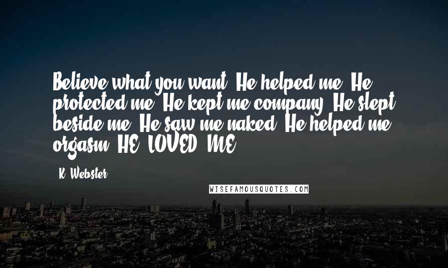 K. Webster Quotes: Believe what you want. He helped me. He protected me. He kept me company. He slept beside me. He saw me naked. He helped me orgasm. HE. LOVED. ME.