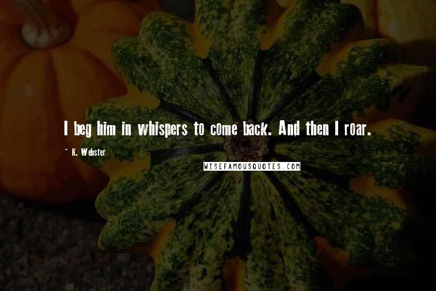 K. Webster Quotes: I beg him in whispers to come back. And then I roar.