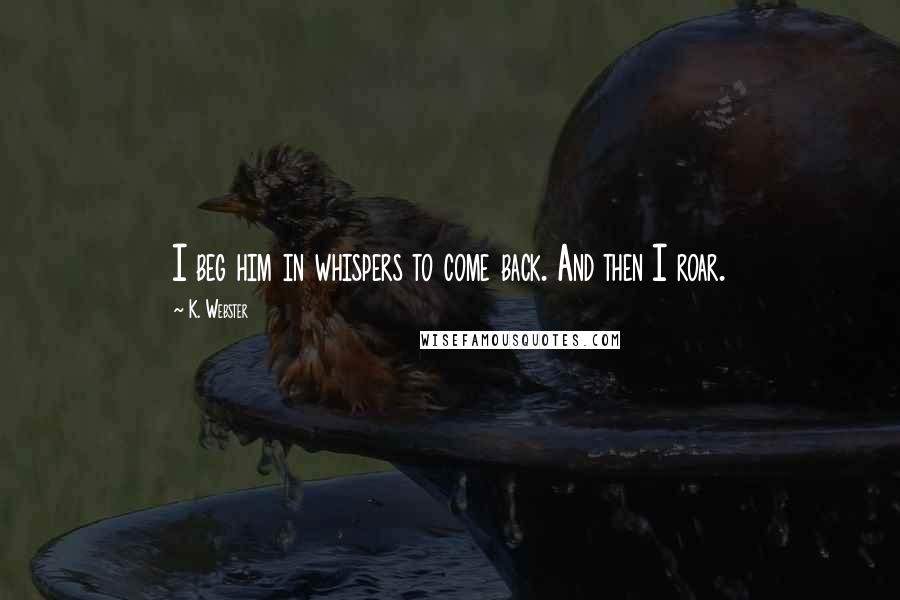 K. Webster Quotes: I beg him in whispers to come back. And then I roar.