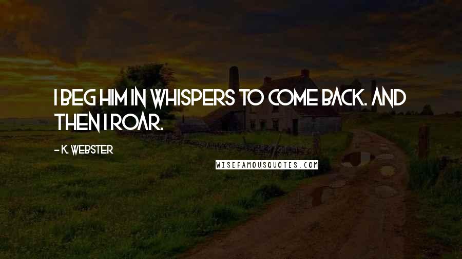K. Webster Quotes: I beg him in whispers to come back. And then I roar.