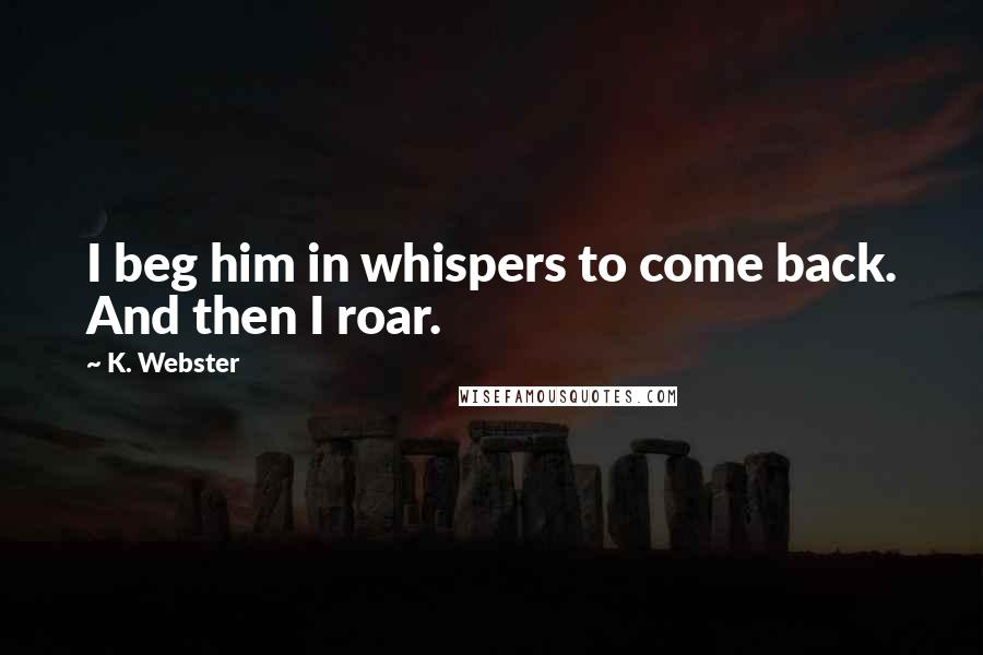 K. Webster Quotes: I beg him in whispers to come back. And then I roar.