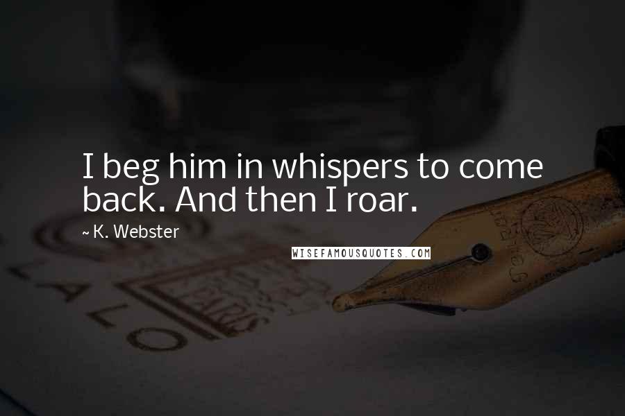 K. Webster Quotes: I beg him in whispers to come back. And then I roar.