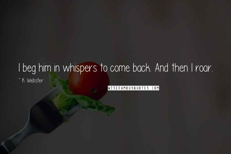 K. Webster Quotes: I beg him in whispers to come back. And then I roar.