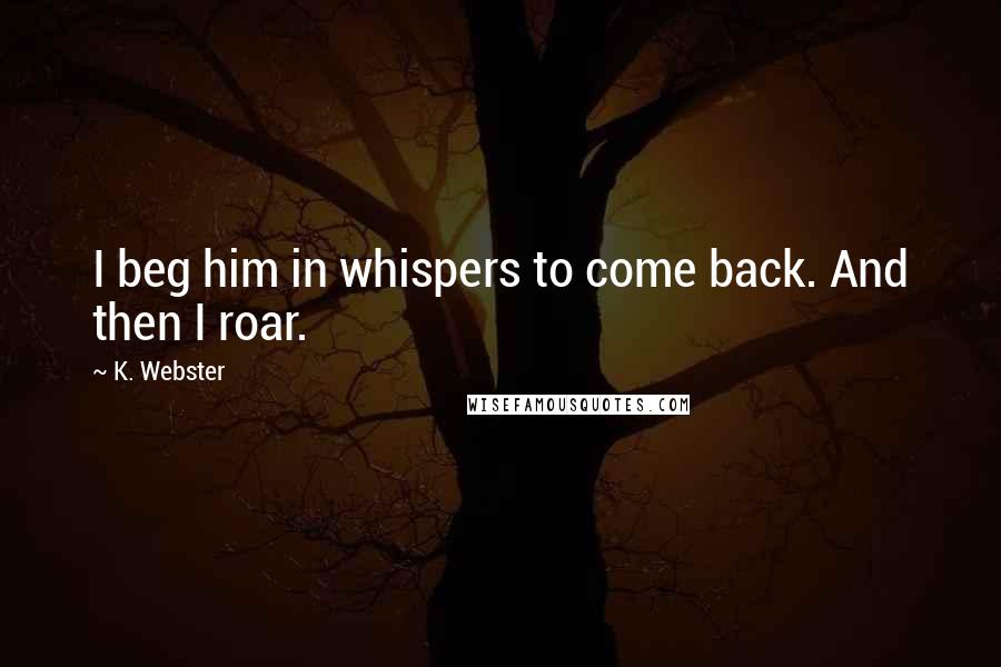 K. Webster Quotes: I beg him in whispers to come back. And then I roar.