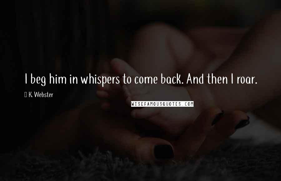 K. Webster Quotes: I beg him in whispers to come back. And then I roar.