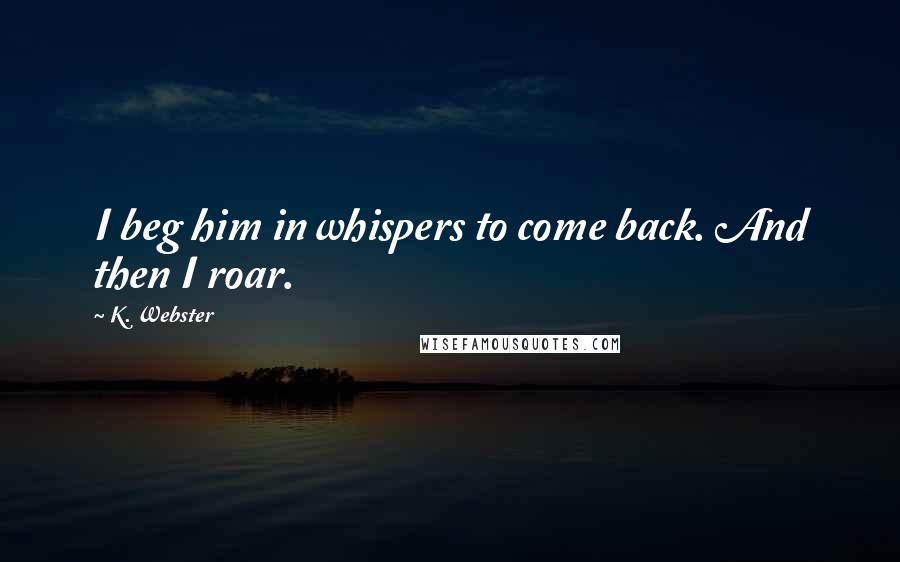 K. Webster Quotes: I beg him in whispers to come back. And then I roar.