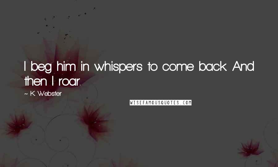K. Webster Quotes: I beg him in whispers to come back. And then I roar.