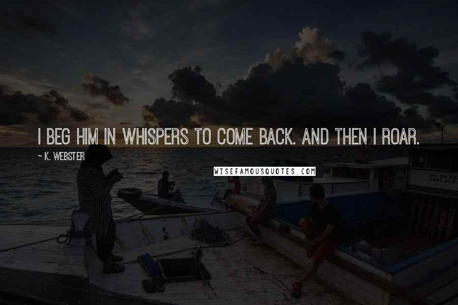 K. Webster Quotes: I beg him in whispers to come back. And then I roar.