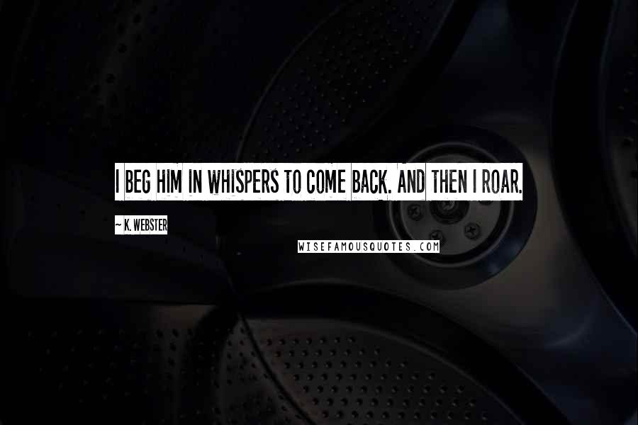 K. Webster Quotes: I beg him in whispers to come back. And then I roar.