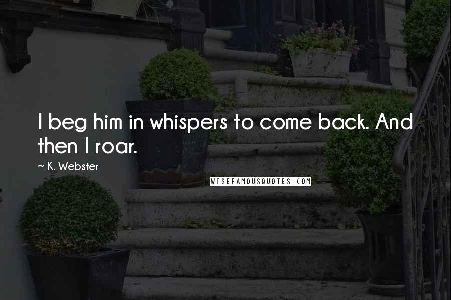 K. Webster Quotes: I beg him in whispers to come back. And then I roar.