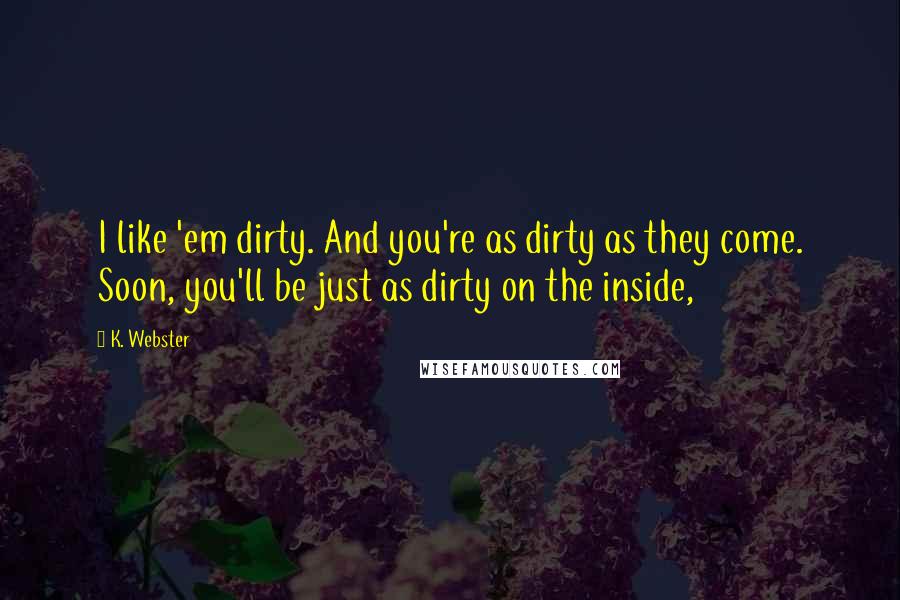 K. Webster Quotes: I like 'em dirty. And you're as dirty as they come. Soon, you'll be just as dirty on the inside,