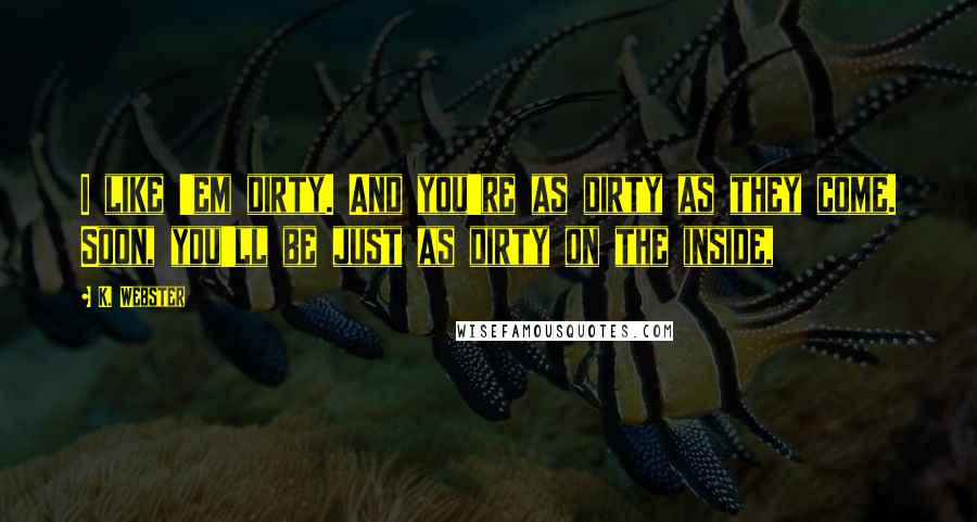 K. Webster Quotes: I like 'em dirty. And you're as dirty as they come. Soon, you'll be just as dirty on the inside,