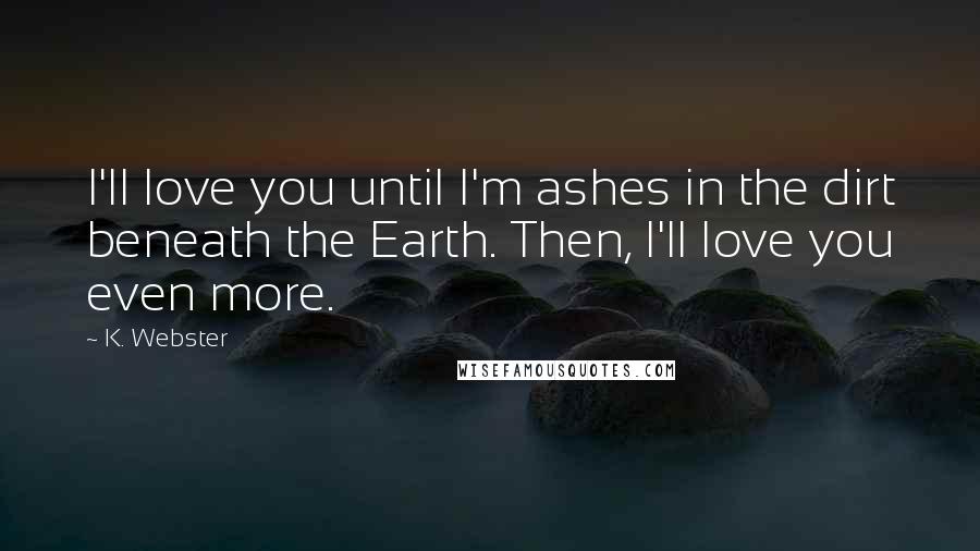 K. Webster Quotes: I'll love you until I'm ashes in the dirt beneath the Earth. Then, I'll love you even more.