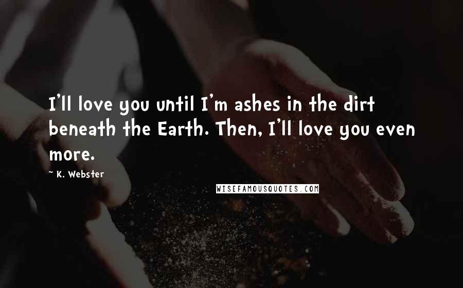 K. Webster Quotes: I'll love you until I'm ashes in the dirt beneath the Earth. Then, I'll love you even more.