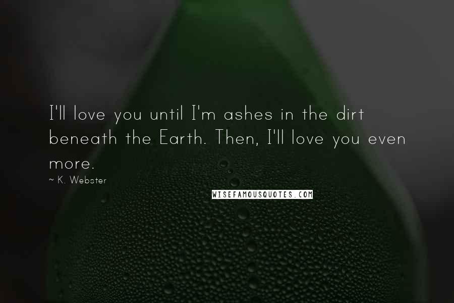 K. Webster Quotes: I'll love you until I'm ashes in the dirt beneath the Earth. Then, I'll love you even more.