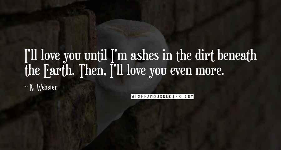 K. Webster Quotes: I'll love you until I'm ashes in the dirt beneath the Earth. Then, I'll love you even more.