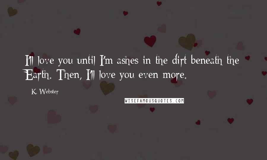 K. Webster Quotes: I'll love you until I'm ashes in the dirt beneath the Earth. Then, I'll love you even more.