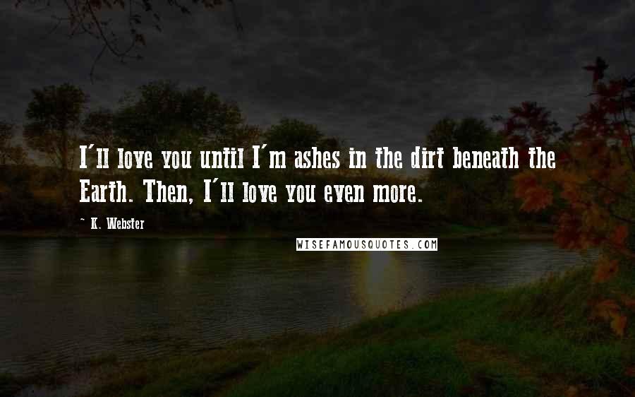 K. Webster Quotes: I'll love you until I'm ashes in the dirt beneath the Earth. Then, I'll love you even more.