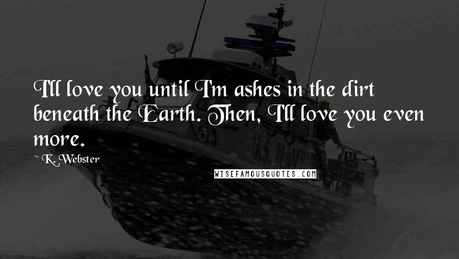 K. Webster Quotes: I'll love you until I'm ashes in the dirt beneath the Earth. Then, I'll love you even more.