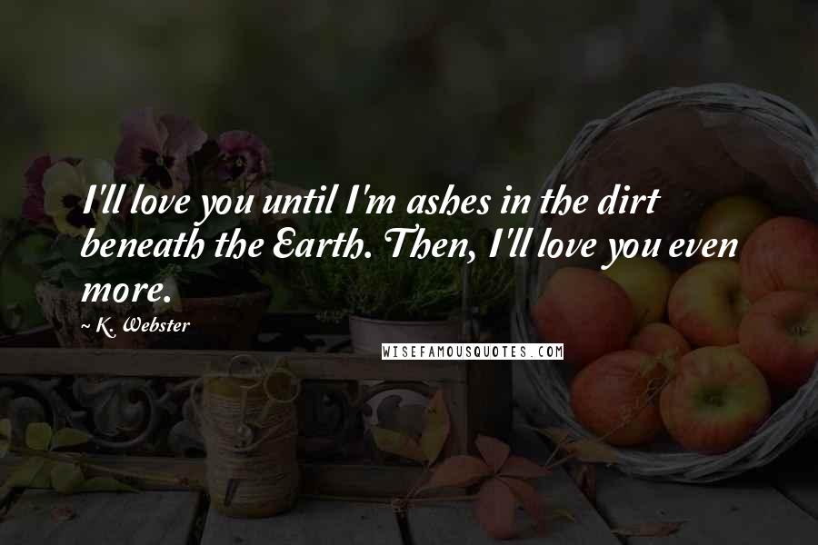 K. Webster Quotes: I'll love you until I'm ashes in the dirt beneath the Earth. Then, I'll love you even more.