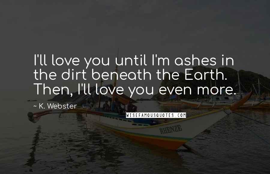 K. Webster Quotes: I'll love you until I'm ashes in the dirt beneath the Earth. Then, I'll love you even more.