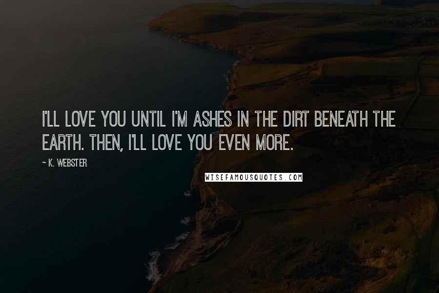 K. Webster Quotes: I'll love you until I'm ashes in the dirt beneath the Earth. Then, I'll love you even more.