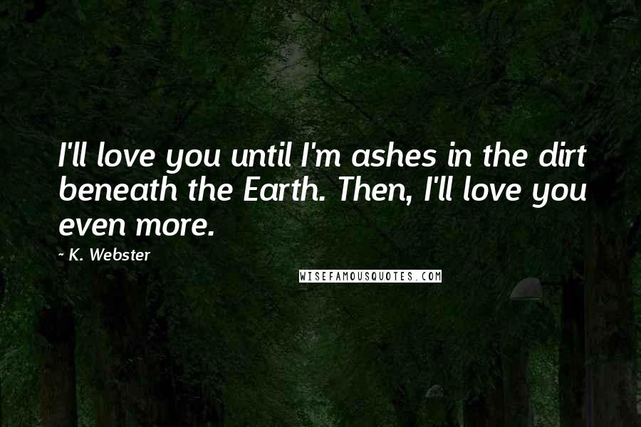 K. Webster Quotes: I'll love you until I'm ashes in the dirt beneath the Earth. Then, I'll love you even more.