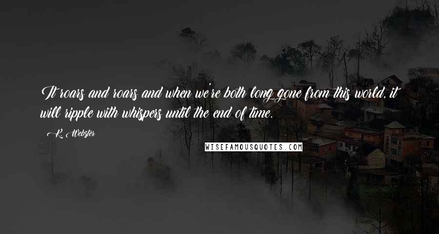 K. Webster Quotes: It roars and roars and when we're both long gone from this world, it will ripple with whispers until the end of time.