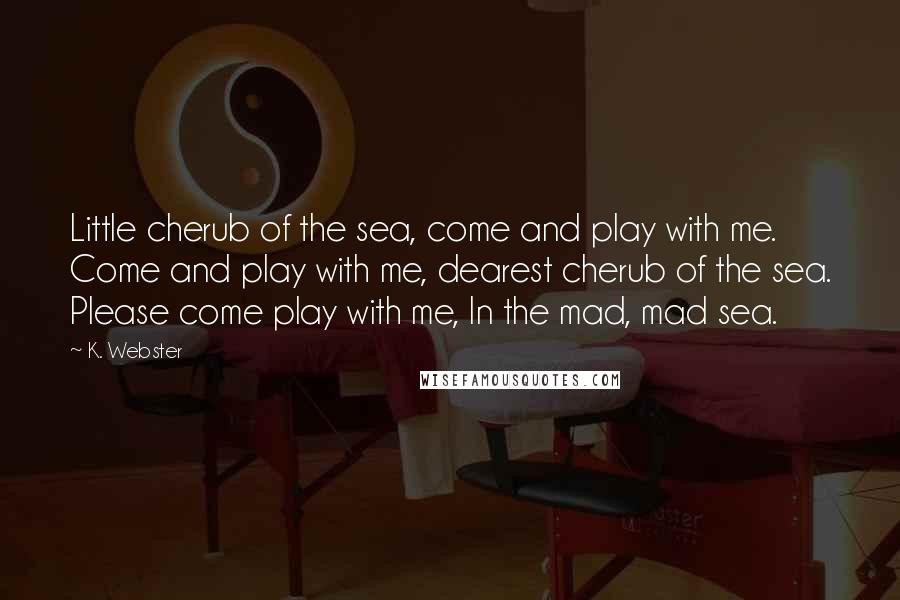 K. Webster Quotes: Little cherub of the sea, come and play with me. Come and play with me, dearest cherub of the sea. Please come play with me, In the mad, mad sea.