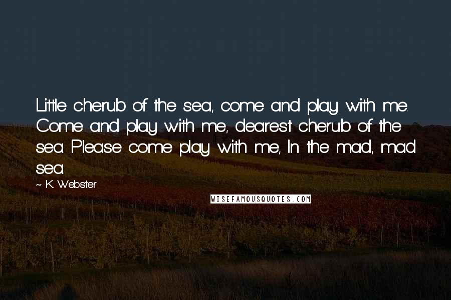 K. Webster Quotes: Little cherub of the sea, come and play with me. Come and play with me, dearest cherub of the sea. Please come play with me, In the mad, mad sea.