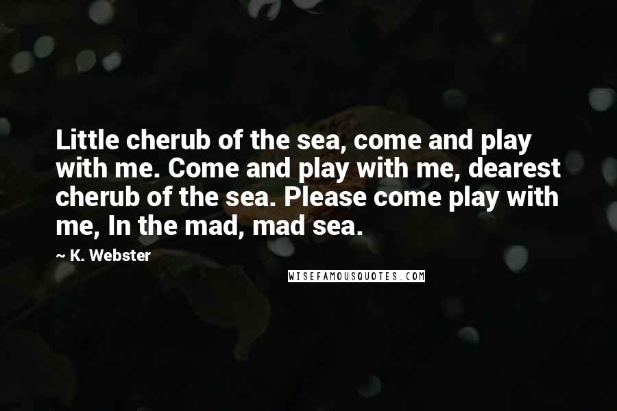 K. Webster Quotes: Little cherub of the sea, come and play with me. Come and play with me, dearest cherub of the sea. Please come play with me, In the mad, mad sea.