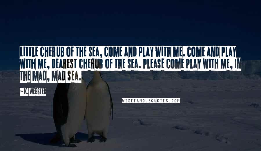 K. Webster Quotes: Little cherub of the sea, come and play with me. Come and play with me, dearest cherub of the sea. Please come play with me, In the mad, mad sea.