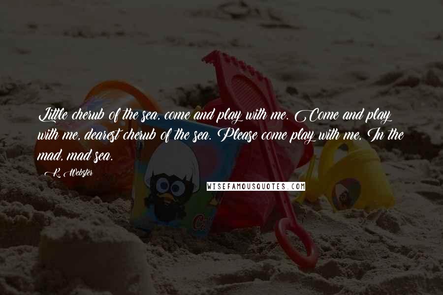 K. Webster Quotes: Little cherub of the sea, come and play with me. Come and play with me, dearest cherub of the sea. Please come play with me, In the mad, mad sea.