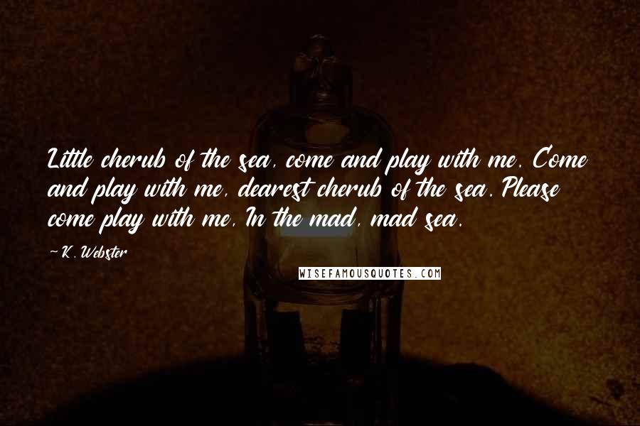 K. Webster Quotes: Little cherub of the sea, come and play with me. Come and play with me, dearest cherub of the sea. Please come play with me, In the mad, mad sea.