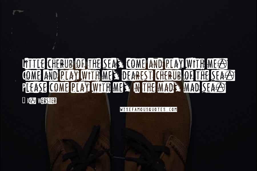 K. Webster Quotes: Little cherub of the sea, come and play with me. Come and play with me, dearest cherub of the sea. Please come play with me, In the mad, mad sea.