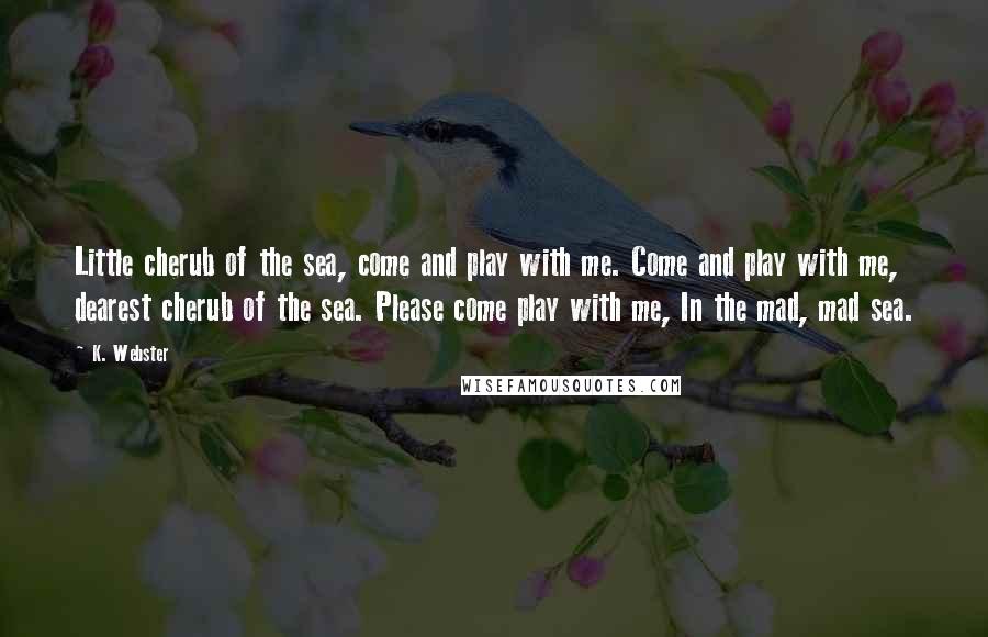 K. Webster Quotes: Little cherub of the sea, come and play with me. Come and play with me, dearest cherub of the sea. Please come play with me, In the mad, mad sea.