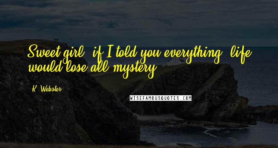 K. Webster Quotes: Sweet girl, if I told you everything, life would lose all mystery.