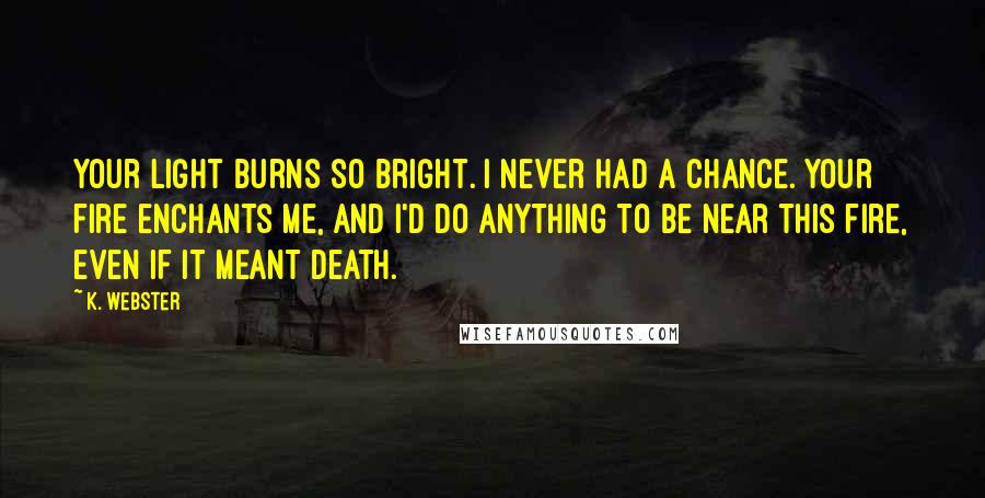 K. Webster Quotes: Your light burns so bright. I never had a chance. Your fire enchants me, and I'd do anything to be near this fire, even if it meant death.