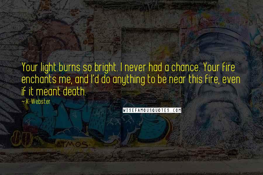 K. Webster Quotes: Your light burns so bright. I never had a chance. Your fire enchants me, and I'd do anything to be near this fire, even if it meant death.